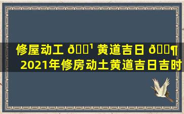 修屋动工 🌹 黄道吉日 🐶 （2021年修房动土黄道吉日吉时）